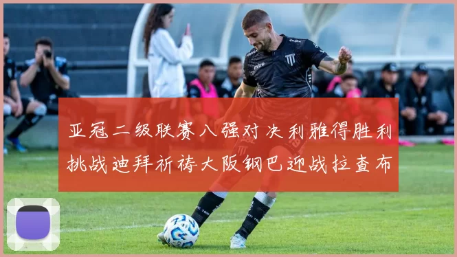亚冠二级联赛八强对决利雅得胜利挑战迪拜祈祷大阪钢巴迎战拉查布里府