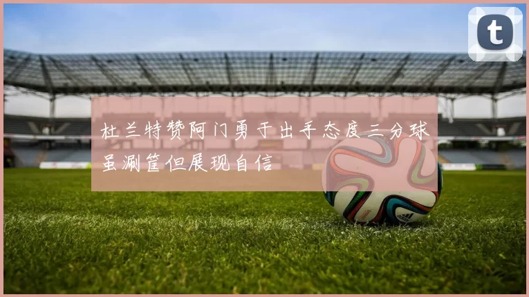 杜兰特赞阿门勇于出手态度三分球虽涮筐但展现自信